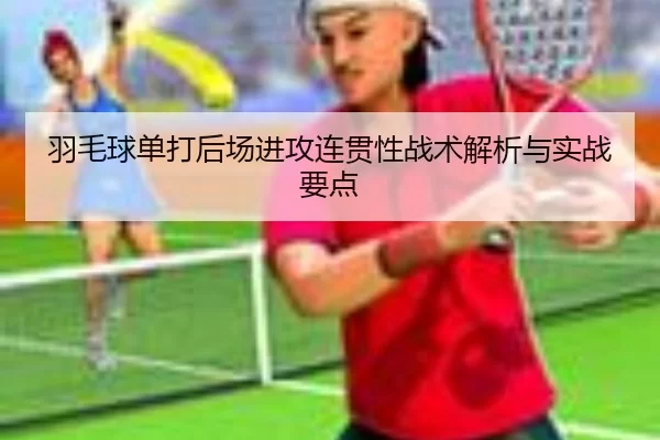 羽毛球单打后场进攻连贯性战术解析与实战要点